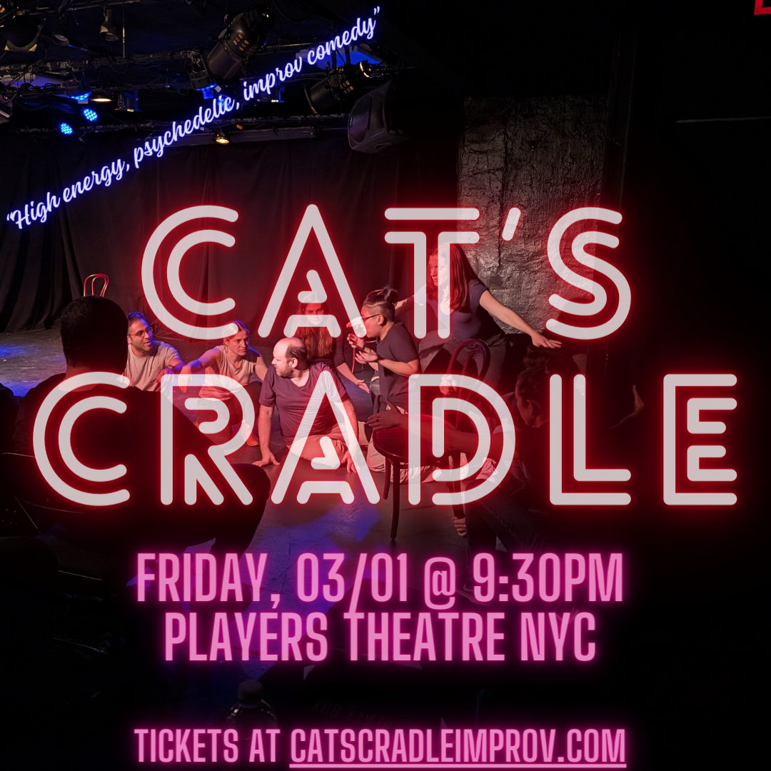 Image of a black box theater, with several improvisors arrayed on stage in a twisty stage picture. Titles are superimposed over the image in neon lettering. The title is “Cat’s Cradle”, followed by the date of the show, “Friday, 03/01 @ 9:30pm Players Theatre NYC” and a link to tickets at catscradleimprov.com. A quote appears at the top: “High energy, psychadelic, improv comedy”