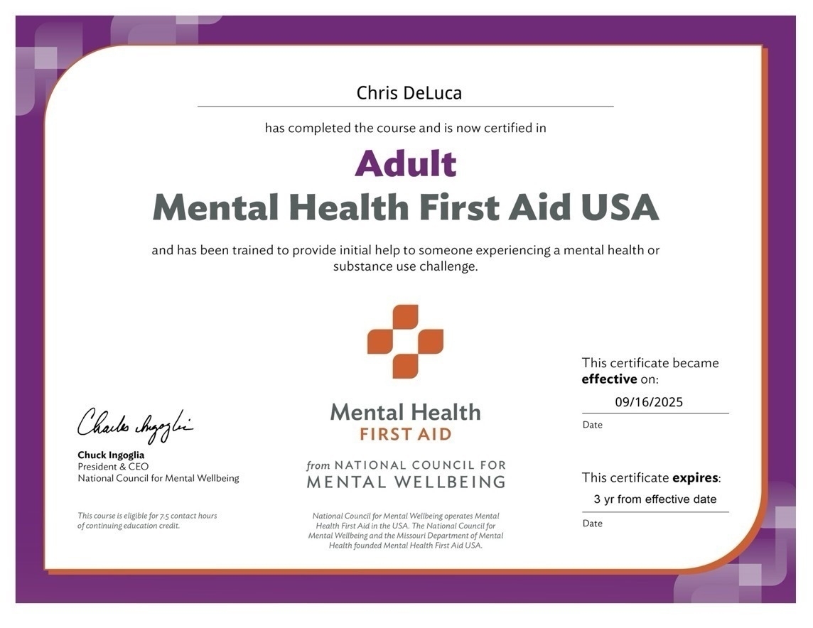 Chris DeLuca has completed the course and is now certified in Adult Mental Health First Aid USA and has been trained to provide initial help to someone experiencing a mental health or substance use challenge. Charles hagglie Chuck Ingoglia President & CEO National Council for Mental Wellbeing. This certificate became effective on: 09/16/2025. This course is eligible for 7.5 contact hours of continuing education credit. from NATIONAL COUNCIL FOR MENTAL WELLBEING. National Council for Mental Wellbeing operates Mental Health First Aid in the USA. The National Council for Mental Wellbeing and the Missouri Department of Mental Health founded Mental Health First Aid USA. This certificate expires: 3 yr from effective date